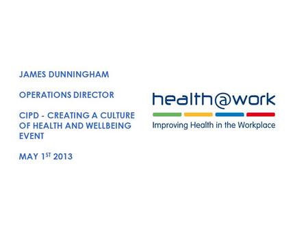 JAMES DUNNINGHAM OPERATIONS DIRECTOR CIPD - CREATING A CULTURE OF HEALTH AND WELLBEING EVENT MAY 1 ST 2013.