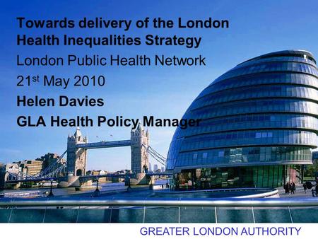 GREATER LONDON AUTHORITY Towards delivery of the London Health Inequalities Strategy London Public Health Network 21 st May 2010 Helen Davies GLA Health.