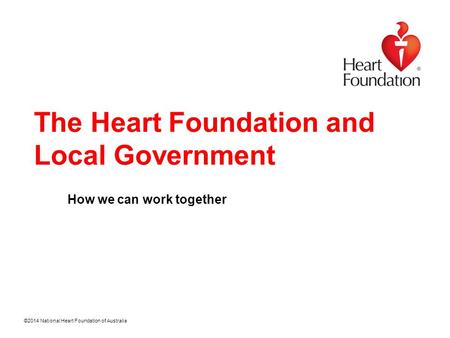 ©2014 National Heart Foundation of Australia The Heart Foundation and Local Government How we can work together.