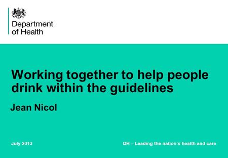 Working together to help people drink within the guidelines July 2013 DH – Leading the nation’s health and care Jean Nicol.