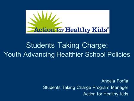 Students Taking Charge: Youth Advancing Healthier School Policies Angela Forfia Students Taking Charge Program Manager Action for Healthy Kids.