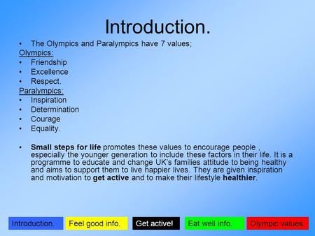 Olympic values.Introduction.Get active!Feel good info.Eat well info. Introduction. The Olympics and Paralympics have 7 values; Olympics: Friendship Excellence.