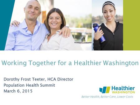 Better Health, Better Care, Lower Costs Working Together for a Healthier Washington Dorothy Frost Teeter, HCA Director Population Health Summit March 6,