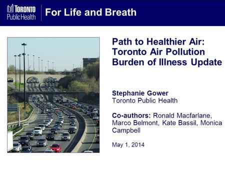 For Life and Breath Path to Healthier Air: Toronto Air Pollution Burden of Illness Update Stephanie Gower Toronto Public Health Co-authors: Ronald Macfarlane,