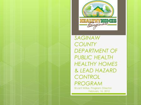 SAGINAW COUNTY DEPARTMENT OF PUBLIC HEALTH HEALTHY HOMES & LEAD HAZARD CONTROL PROGRAM Bryant Wilke, Program Director February 16, 2012.