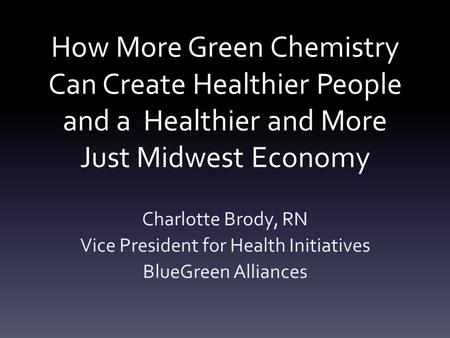 How More Green Chemistry Can Create Healthier People and a Healthier and More Just Midwest Economy Charlotte Brody, RN Vice President for Health Initiatives.
