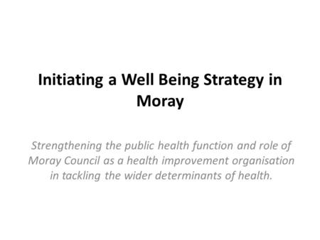 Initiating a Well Being Strategy in Moray Strengthening the public health function and role of Moray Council as a health improvement organisation in tackling.