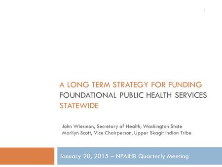 A LONG TERM STRATEGY FOR FUNDING FOUNDATIONAL PUBLIC HEALTH SERVICES STATEWIDE January 20, 2015 – NPAIHB Quarterly Meeting 1 John Wiesman, Secretary of.