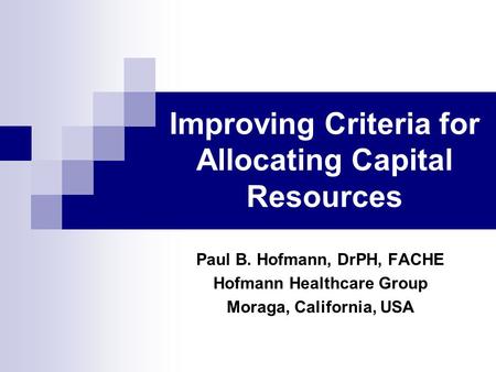 Improving Criteria for Allocating Capital Resources Paul B. Hofmann, DrPH, FACHE Hofmann Healthcare Group Moraga, California, USA.