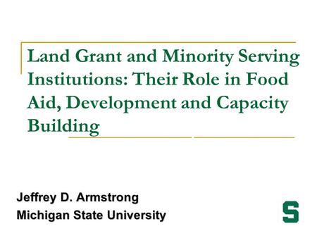 Land Grant and Minority Serving Institutions: Their Role in Food Aid, Development and Capacity Building Jeffrey D. Armstrong Michigan State University.