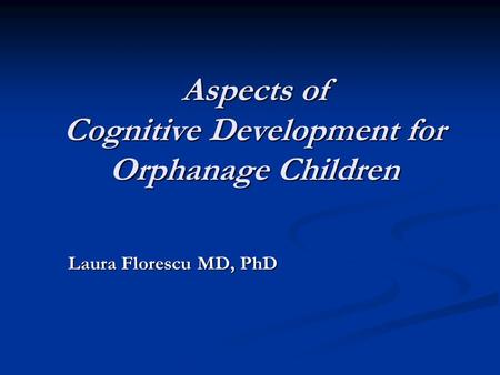 Aspects of Cognitive Development for Orphanage Children Laura Florescu MD, PhD Laura Florescu MD, PhD.