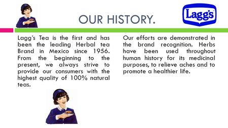 OUR HISTORY. Lagg’s Tea is the first and has been the leading Herbal tea Brand in Mexico since 1956. From the beginning to the present, we always strive.