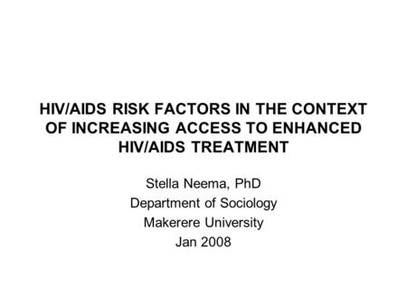 HIV/AIDS RISK FACTORS IN THE CONTEXT OF INCREASING ACCESS TO ENHANCED HIV/AIDS TREATMENT Stella Neema, PhD Department of Sociology Makerere University.