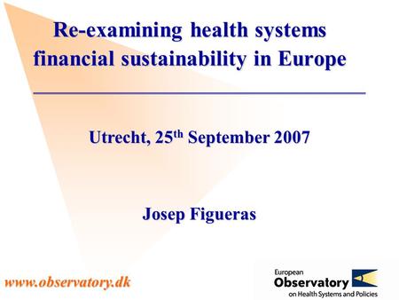 Www.observatory.dk Utrecht, 25 th September 2007 Josep Figueras Re-examining health systems financial sustainability in Europe.