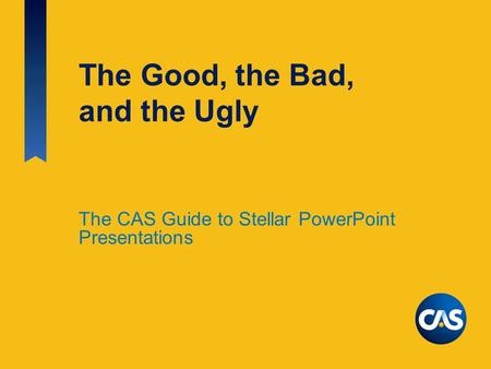 The Good, the Bad, and the Ugly The CAS Guide to Stellar PowerPoint Presentations.