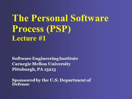 The Personal Software Process (PSP) Lecture #1 Software Engineering Institute Carnegie Mellon University Pittsburgh, PA 15213 Sponsored by the U.S. Department.