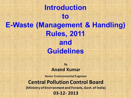 Introduction to E-Waste (Management & Handling) Rules, 2011 and Guidelines By Anand Kumar Senior Environmental Engineer Central Pollution Control Board.