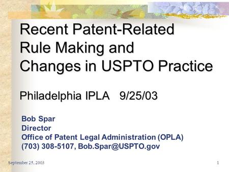 September 25, 20031 Recent Patent-Related Rule Making and Changes in USPTO Practice Philadelphia IPLA 9/25/03 Bob Spar Director Office of Patent Legal.