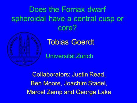 Does the Fornax dwarf spheroidal have a central cusp or core? Collaborators: Justin Read, Ben Moore, Joachim Stadel, Marcel Zemp and George Lake Tobias.