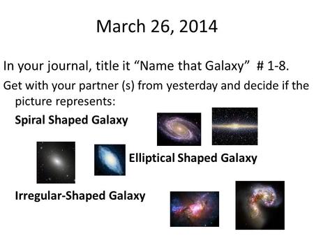March 26, 2014 In your journal, title it “Name that Galaxy” # 1-8. Get with your partner (s) from yesterday and decide if the picture represents: Spiral.