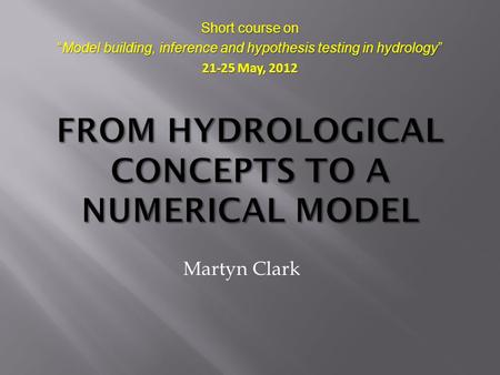 Martyn Clark Short course on “Model building, inference and hypothesis testing in hydrology” 21-25 May, 2012.