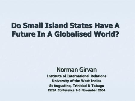 Do Small Island States Have A Future In A Globalised World? Norman Girvan Institute of International Relations University of the West Indies St Augustine,