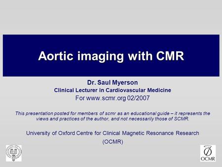 Aortic imaging with CMR Dr. Saul Myerson Clinical Lecturer in Cardiovascular Medicine For www.scmr.org 02/2007 This presentation posted for members of.