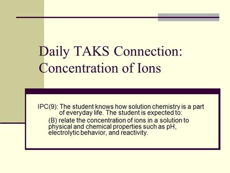 Daily TAKS Connection: Concentration of Ions IPC(9): The student knows how solution chemistry is a part of everyday life. The student is expected to: (B)
