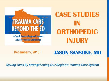 Saving Lives By Strengthening Our Region’s Trauma Care System December 5, 2013 JASON SANSONE, MD CASE STUDIES IN ORTHOPEDIC INJURY.