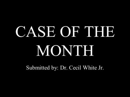 CASE OF THE MONTH Submitted by: Dr. Cecil White Jr.