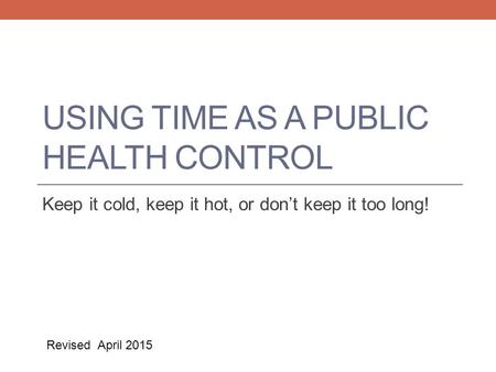 USING TIME AS A PUBLIC HEALTH CONTROL Keep it cold, keep it hot, or don’t keep it too long! Revised April 2015.