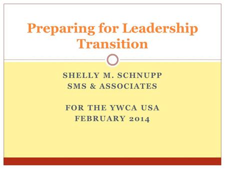SHELLY M. SCHNUPP SMS & ASSOCIATES FOR THE YWCA USA FEBRUARY 2014 Preparing for Leadership Transition.