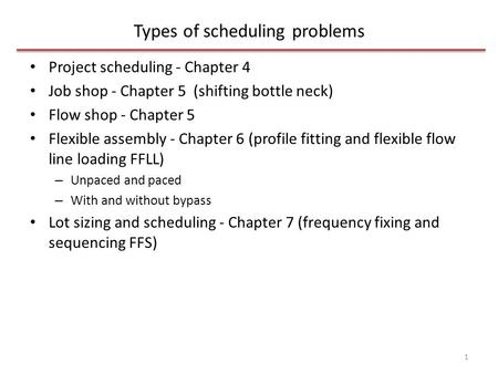 Types of scheduling problems Project scheduling - Chapter 4 Job shop - Chapter 5 (shifting bottle neck) Flow shop - Chapter 5 Flexible assembly - Chapter.