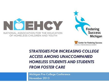 STRATEGIES FOR INCREASING COLLEGE ACCESS AMONG UNACCOMPANIED HOMELESS STUDENTS AND STUDENTS FROM FOSTER CARE Michigan Pre-College Conference November 2013.