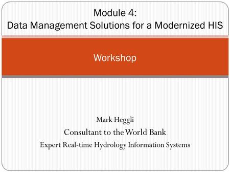 Mark Heggli Consultant to the World Bank Expert Real-time Hydrology Information Systems Workshop Module 4: Data Management Solutions for a Modernized HIS.