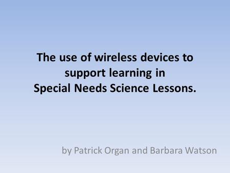 The use of wireless devices to support learning in Special Needs Science Lessons. by Patrick Organ and Barbara Watson.