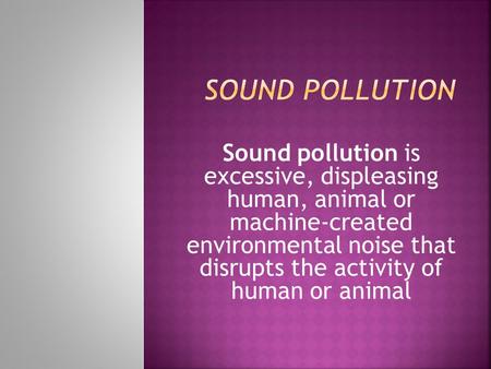 Sound pollution Sound pollution is excessive, displeasing human, animal or machine-created environmental noise that disrupts the activity of human.