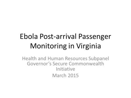 Ebola Post-arrival Passenger Monitoring in Virginia Health and Human Resources Subpanel Governor’s Secure Commonwealth Initiative March 2015.