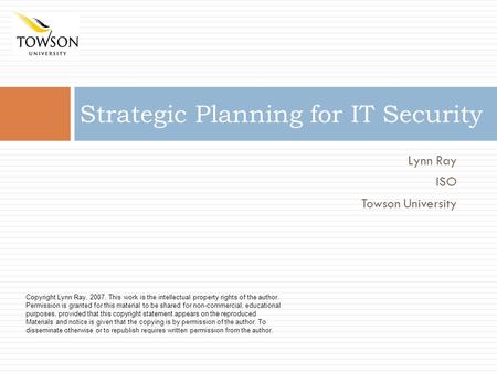 Lynn Ray ISO Towson University Strategic Planning for IT Security Copyright Lynn Ray, 2007. This work is the intellectual property rights of the author.