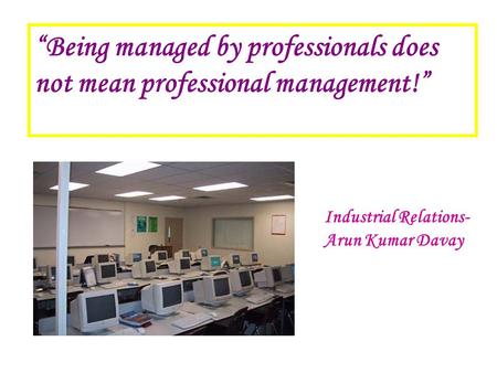 “Being managed by professionals does not mean professional management!” Industrial Relations- Arun Kumar Davay.