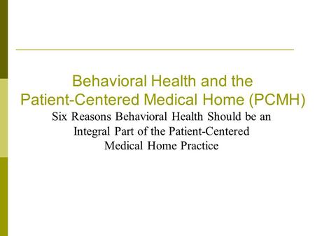 Behavioral Health and the Patient-Centered Medical Home (PCMH) Six Reasons Behavioral Health Should be an Integral Part of the Patient-Centered Medical.