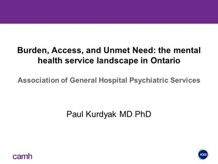 Burden, Access, and Unmet Need: the mental health service landscape in Ontario Association of General Hospital Psychiatric Services Paul Kurdyak MD PhD.