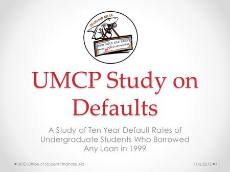 UMCP Study on Defaults A Study of Ten Year Default Rates of Undergraduate Students Who Borrowed Any Loan in 1999 11/6/2012UMD Office of Student Financial.