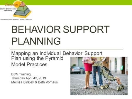 BEHAVIOR SUPPORT PLANNING Mapping an Individual Behavior Support Plan using the Pyramid Model Practices ECN Training Thursday April 4 th, 2013 Melissa.