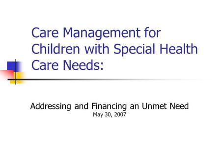 Care Management for Children with Special Health Care Needs: Addressing and Financing an Unmet Need May 30, 2007 April 17, 2006.