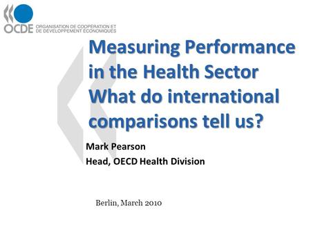 Measuring Performance in the Health Sector What do international comparisons tell us? Mark Pearson Head, OECD Health Division Berlin, March 2010.
