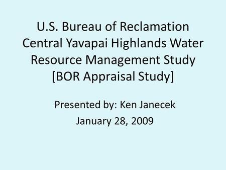 U.S. Bureau of Reclamation Central Yavapai Highlands Water Resource Management Study [BOR Appraisal Study] Presented by: Ken Janecek January 28, 2009.