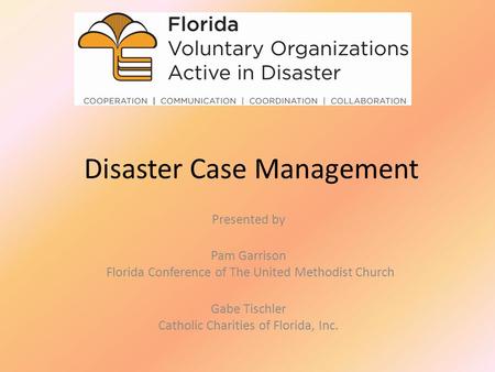 Disaster Case Management Presented by Pam Garrison Florida Conference of The United Methodist Church Gabe Tischler Catholic Charities of Florida, Inc.
