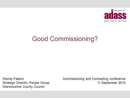 Good Commissioning? Wendy Fabbro Strategic Director, People Group Warwickshire County Council Commissioning and Contracting conference 11 September 2014.