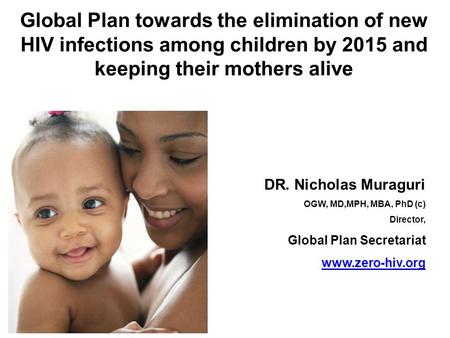 Global Plan towards the elimination of new HIV infections among children by 2015 and keeping their mothers alive DR. Nicholas Muraguri OGW, MD,MPH, MBA,